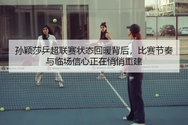 孙颖莎乒超联赛状态回暖背后，比赛节奏与临场信心正在悄悄重建